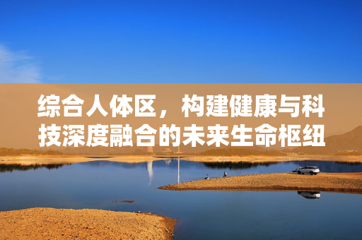综合人体区,构建健康与科技深度融合的未来生命枢纽,综合人体区,健康科技融合的未来生命枢纽