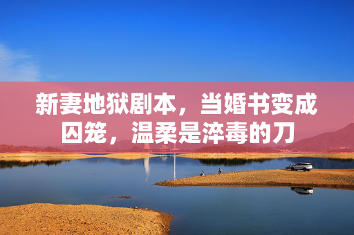 新妻地狱剧本,当婚书变成囚笼,温柔是淬毒的刀