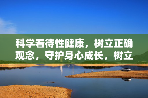 科学看待性健康,树立正确观念,守护身心成长,树立科学性健康观,守护身心成长