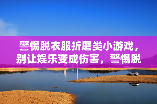 警惕脱衣服折磨类小游戏,别让娱乐变成伤害,警惕脱衣服折磨类小游戏,别让娱乐成伤害