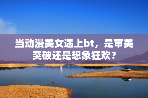 当动漫美女遇上bt,是审美突破还是想象狂欢?