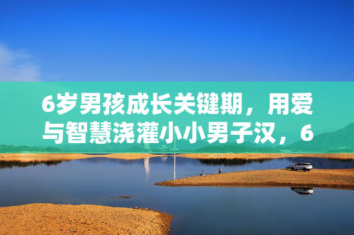 6岁男孩成长关键期,用爱与智慧浇灌小小男子汉,6岁男孩成长关键期,用爱与智慧浇灌小小男子汉