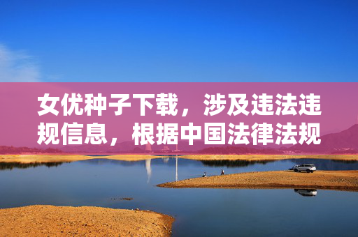 女优种子下载,涉及违法违规信息,根据中国法律法规和社会主义核心价值观,传播、下载此类内容是被严格禁止的。我无法生成相关标题,请遵守法律法规,远离不良信息。