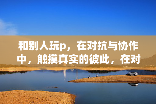 和别人玩p,在对抗与协作中,触摸真实的彼此,在对抗与协作中,触摸真实的彼此