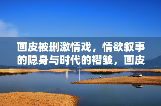 画皮被删激情戏,情欲叙事的隐身与时代的褶皱,画皮删激情戏,情欲叙事的隐身与时代褶皱
