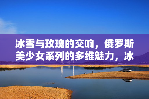 冰雪与玫瑰的交响,俄罗斯美少女系列的多维魅力,冰雪玫瑰交响,俄罗斯美少女系列多维魅力
