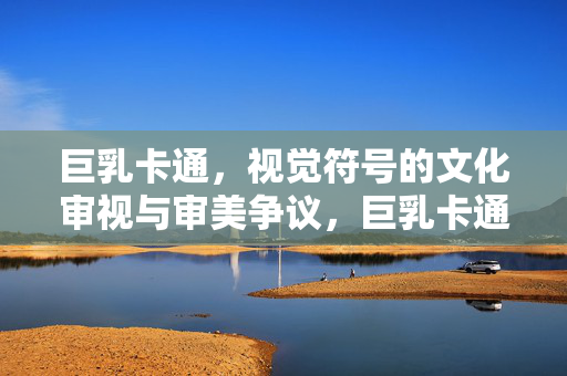 巨乳卡通,视觉符号的文化审视与审美争议,巨乳卡通,视觉符号的文化审视与审美争议