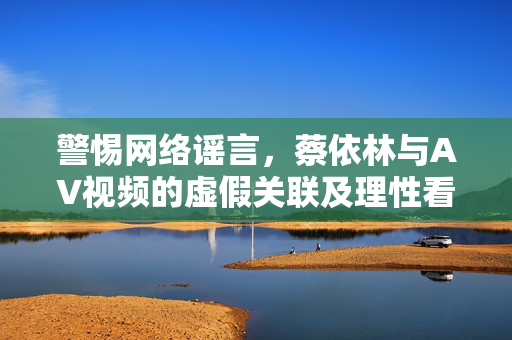 警惕网络谣言,蔡依林与AV视频的虚假关联及理性看待公众人物的重要性,警惕蔡依林与AV虚假关联谣言,理性看待公众人物