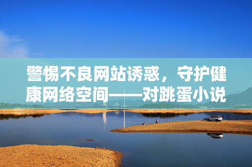 警惕不良网站诱惑,守护健康网络空间——对跳蛋小说下载网等违规平台的警示,警惕不良网站诱惑,守护健康网络空间——对跳蛋小说下载网等违规平台的警示