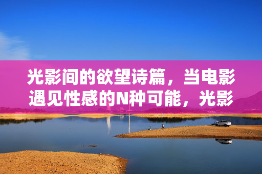 光影间的欲望诗篇,当电影遇见性感的N种可能,光影欲望诗,电影性感的N种可能