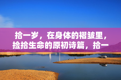 拾一岁,在身体的褶皱里,捡拾生命的原初诗篇,拾一岁,褶皱里的生命原初诗篇