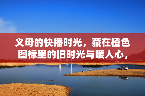 义母的快播时光,藏在橙色图标里的旧时光与暖人心,义母的快播时光,橙色图标里的旧时光与暖人心