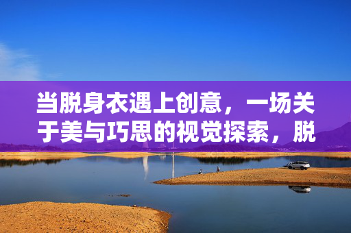 当脱身衣遇上创意,一场关于美与巧思的视觉探索,脱身衣×创意,美与巧思的视觉碰撞