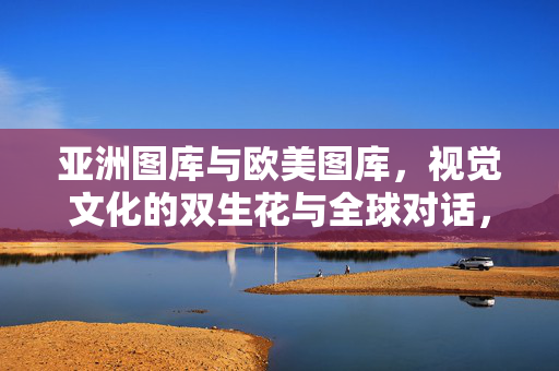 亚洲图库与欧美图库,视觉文化的双生花与全球对话,亚洲、欧美图库,视觉文化的双生花与全球对话