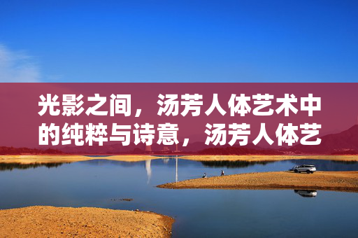 光影之间,汤芳人体艺术中的纯粹与诗意,汤芳人体艺术,光影中的纯粹诗篇
