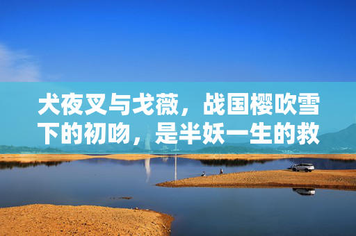 犬夜叉与戈薇,战国樱吹雪下的初吻,是半妖一生的救赎,樱吹雪下的初吻,半妖犬夜叉的救赎