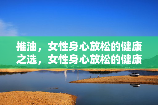 推油,女性身心放松的健康之选,女性身心放松的健康推油之选