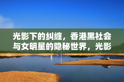 光影下的纠缠,香港黑社会与女明星的隐秘世界,光影暗涌,香港黑社会与女明星的隐秘纠缠