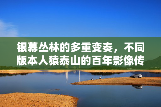 银幕丛林的多重变奏,不同版本人猿泰山的百年影像传奇,银幕丛林人泰山,百年版本影像传奇