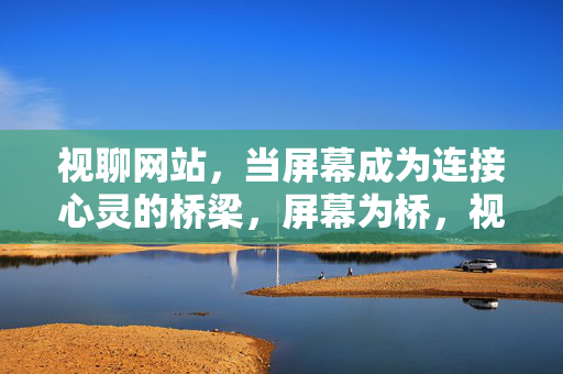 视聊网站,当屏幕成为连接心灵的桥梁,屏幕为桥,视聊连心