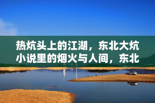 热炕头上的江湖,东北大炕小说里的烟火与人间,东北大炕上的江湖烟火