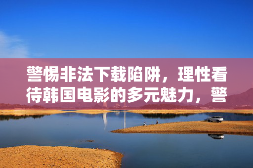 警惕非法下载陷阱,理性看待韩国电影的多元魅力,警惕非法下载陷阱,理性领略韩国电影多元魅力