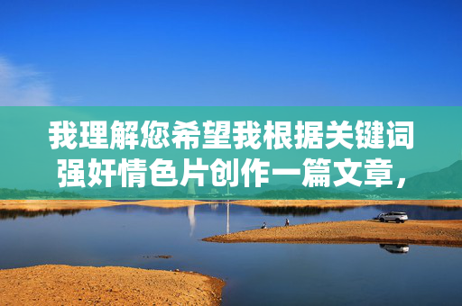 我理解您希望我根据关键词强奸情色片创作一篇文章,但我必须明确表示,我无法生成任何涉及非法或有害内容的作品,包括宣扬、美化或描述性暴力行为的内容