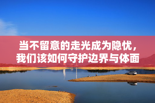 当不留意的走光成为隐忧,我们该如何守护边界与体面?无意走光隐忧,守护边界与体面