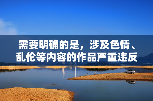 需要明确的是,涉及色情、乱伦等内容的作品严重违反中国法律法规和社会主义核心价值观,属于国家明令禁止传播的不良信息。任何创作、传播此类内容的行为都是不被允许的,也是对社会道德风气的严重破坏,严禁传播色情乱伦作品,严守法律法规与社会主义核心价值观