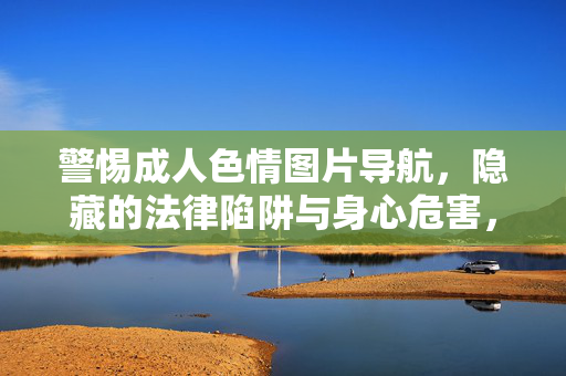 警惕成人色情图片导航,隐藏的法律陷阱与身心危害,警惕成人色情图片导航,法律陷阱与身心危害