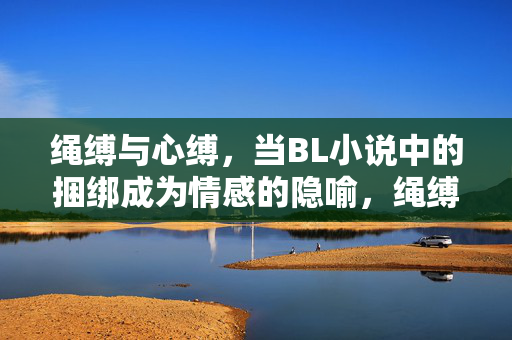 绳缚与心缚,当BL小说中的捆绑成为情感的隐喻,绳缚与心缚,BL小说的情感捆绑隐喻