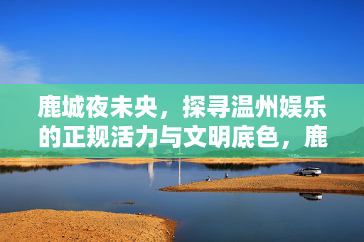 鹿城夜未央,探寻温州娱乐的正规活力与文明底色,鹿城夜未央,温州娱乐的正规活力与文明底色
