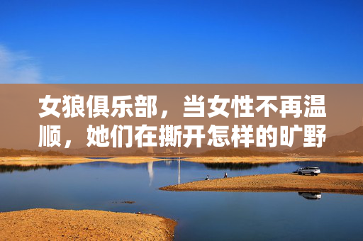 女狼俱乐部,当女性不再温顺,她们在撕开怎样的旷野?女狼俱乐部,撕开女性不驯的旷野