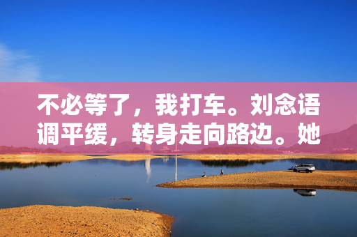 不必等了,我打车。刘念语调平缓,转身走向路边。她习惯了独来独往,就像她策划的展览,每一件展品都隔着玻璃,保持着恰到好处的距离,独来独往,玻璃的距离