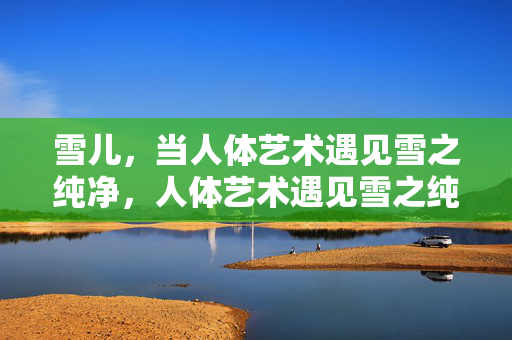 雪儿,当人体艺术遇见雪之纯净,人体艺术遇见雪之纯净