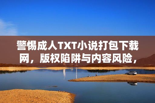 警惕成人TXT小说打包下载网,版权陷阱与内容风险,警惕成人TXT小说打包下载网,版权陷阱与内容风险
