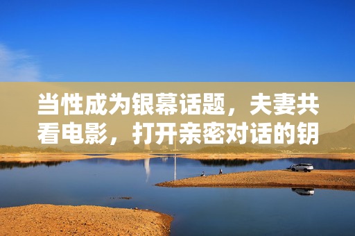 当性成为银幕话题,夫妻共看电影,打开亲密对话的钥匙,银幕话题,夫妻共看电影,打开亲密对话