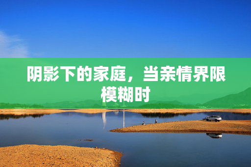 阴影下的家庭,当亲情界限模糊时