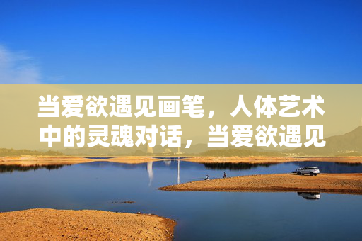 当爱欲遇见画笔,人体艺术中的灵魂对话,当爱欲遇见画笔,人体艺术的灵魂对话