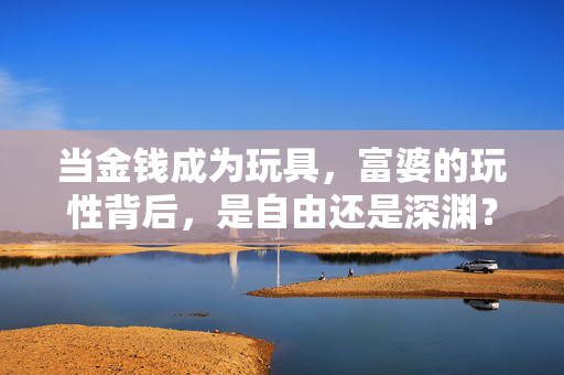 当金钱成为玩具,富婆的玩性背后,是自由还是深渊?