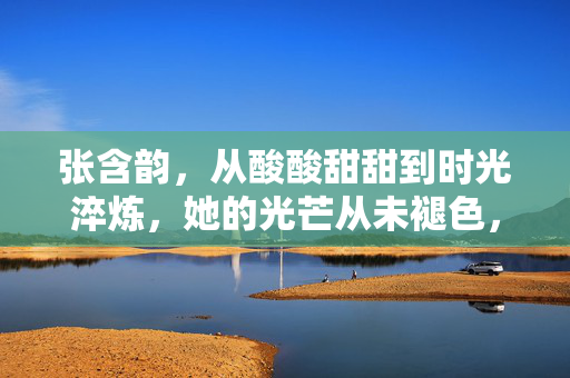 张含韵,从酸酸甜甜到时光淬炼,她的光芒从未褪色,张含韵,时光淬炼,光芒不褪