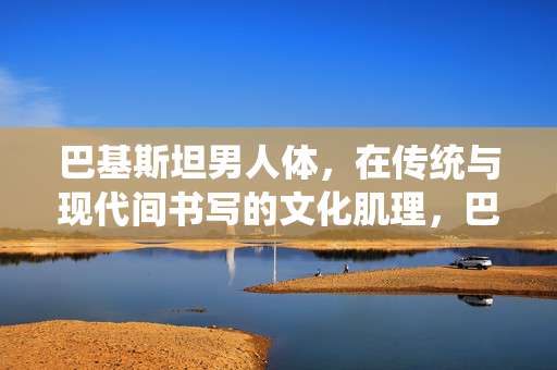 巴基斯坦男人体,在传统与现代间书写的文化肌理,巴基斯坦男人体的传统与现代文化肌理