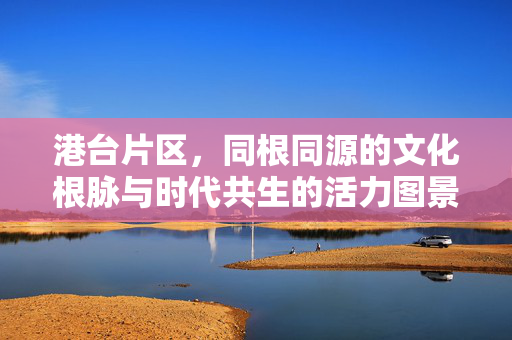 港台片区,同根同源的文化根脉与时代共生的活力图景,港台片区,同根文脉与时代共生的活力
