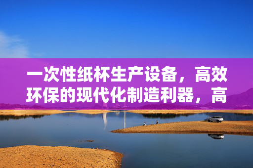 一次性纸杯生产设备,高效环保的现代化制造利器,高效环保的现代化一次性纸杯生产设备