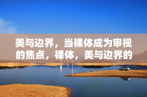 美与边界,当裸体成为审视的焦点,裸体,美与边界的审视焦点