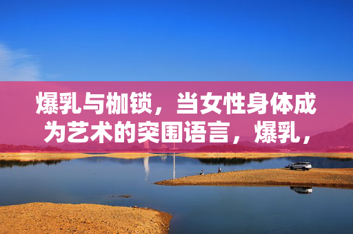 爆乳与枷锁,当女性身体成为艺术的突围语言,爆乳,枷锁下的艺术突围语言