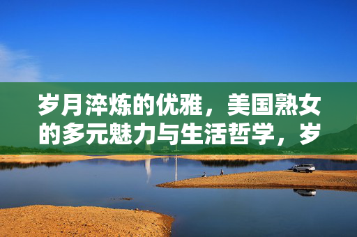 岁月淬炼的优雅,美国熟女的多元魅力与生活哲学,岁月淬炼的优雅,美国熟女的多元魅力与生活哲学