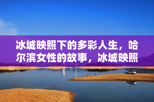 冰城映照下的多彩人生,哈尔滨女性的故事,冰城映照下的多彩人生,哈尔滨女性故事