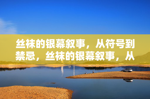 丝袜的银幕叙事,从符号到禁忌,丝袜的银幕叙事,从符号到禁忌
