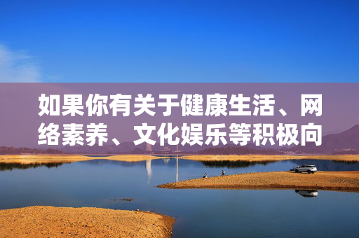 如果你有关于健康生活、网络素养、文化娱乐等积极向上的主题需求,我很乐意为你提供帮助